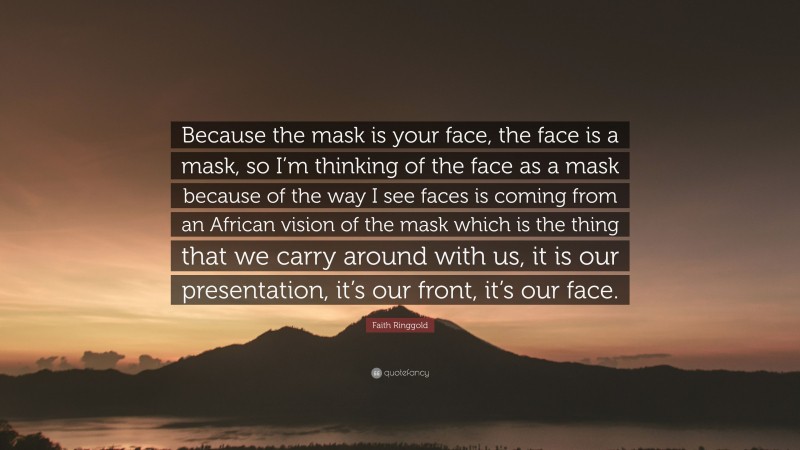 Faith Ringgold Quote: “Because the mask is your face, the face is a mask, so I’m thinking of the face as a mask because of the way I see faces is coming from an African vision of the mask which is the thing that we carry around with us, it is our presentation, it’s our front, it’s our face.”
