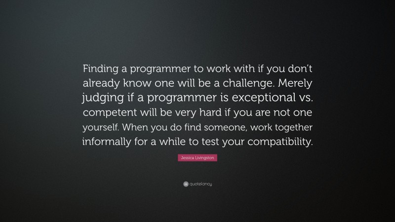 Jessica Livingston Quote: “Finding a programmer to work with if you don’t already know one will be a challenge. Merely judging if a programmer is exceptional vs. competent will be very hard if you are not one yourself. When you do find someone, work together informally for a while to test your compatibility.”