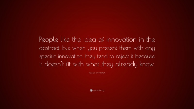 Jessica Livingston Quote: “People like the idea of innovation in the abstract, but when you present them with any specific innovation, they tend to reject it because it doesn’t fit with what they already know.”