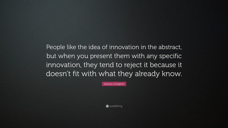 Jessica Livingston Quote: “People like the idea of innovation in the abstract, but when you present them with any specific innovation, they tend to reject it because it doesn’t fit with what they already know.”