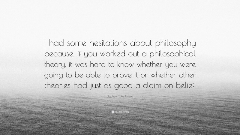 Stephen Cole Kleene Quote: “I had some hesitations about philosophy because, if you worked out a philosophical theory, it was hard to know whether you were going to be able to prove it or whether other theories had just as good a claim on belief.”