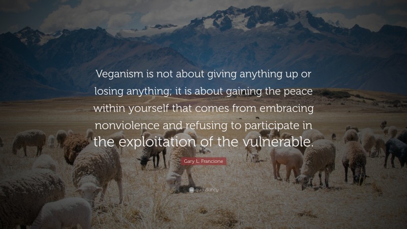 Gary L. Francione Quote: “Veganism is not about giving anything up or losing anything; it is about gaining the peace within yourself that comes from embracing nonviolence and refusing to participate in the exploitation of the vulnerable.”