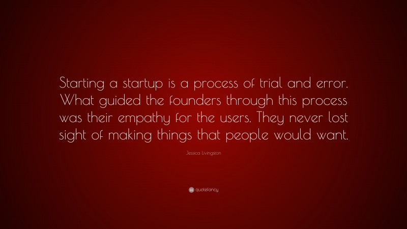 Jessica Livingston Quote: “Starting a startup is a process of trial and error. What guided the founders through this process was their empathy for the users. They never lost sight of making things that people would want.”
