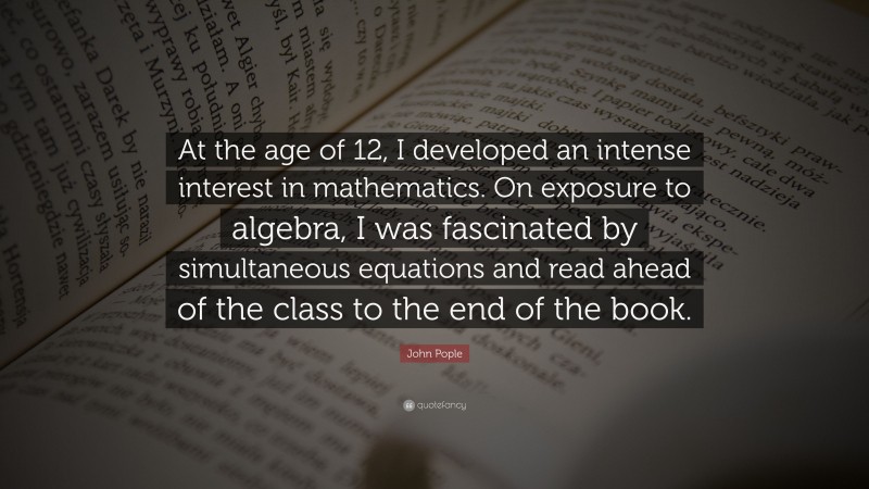 John Pople Quote: “At the age of 12, I developed an intense interest in mathematics. On exposure to algebra, I was fascinated by simultaneous equations and read ahead of the class to the end of the book.”