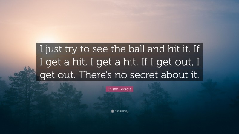 Dustin Pedroia Quote: “I just try to see the ball and hit it. If I get a hit, I get a hit. If I get out, I get out. There’s no secret about it.”