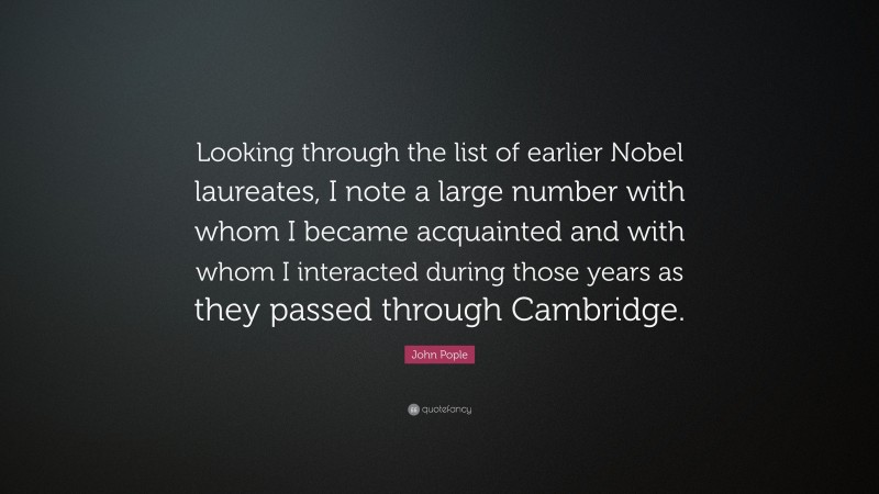 John Pople Quote: “Looking through the list of earlier Nobel laureates, I note a large number with whom I became acquainted and with whom I interacted during those years as they passed through Cambridge.”