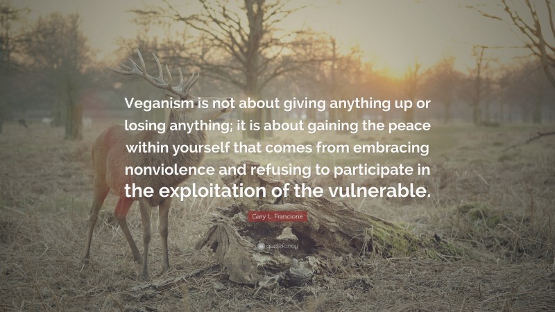 Gary L. Francione Quote: “Veganism is not about giving anything up or losing anything; it is about gaining the peace within yourself that comes from embracing nonviolence and refusing to participate in the exploitation of the vulnerable.”