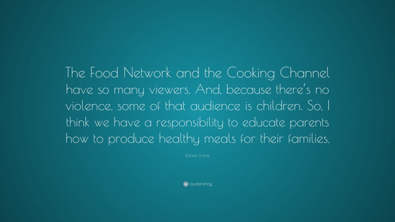 Robert Irvine Quote: “The Food Network and the Cooking Channel have so many viewers. And, because there’s no violence, some of that audience is children. So, I think we have a responsibility to educate parents how to produce healthy meals for their families.”