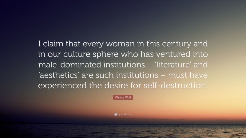 Christa Wolf Quote: “I claim that every woman in this century and in our culture sphere who has ventured into male-dominated institutions – ‘literature’ and ‘aesthetics’ are such institutions – must have experienced the desire for self-destruction.”