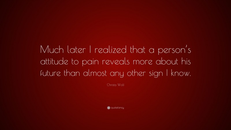 Christa Wolf Quote: “Much later I realized that a person’s attitude to pain reveals more about his future than almost any other sign I know.”