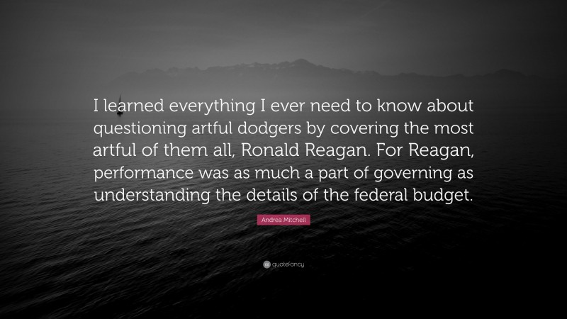 Andrea Mitchell Quote: “I learned everything I ever need to know about questioning artful dodgers by covering the most artful of them all, Ronald Reagan. For Reagan, performance was as much a part of governing as understanding the details of the federal budget.”