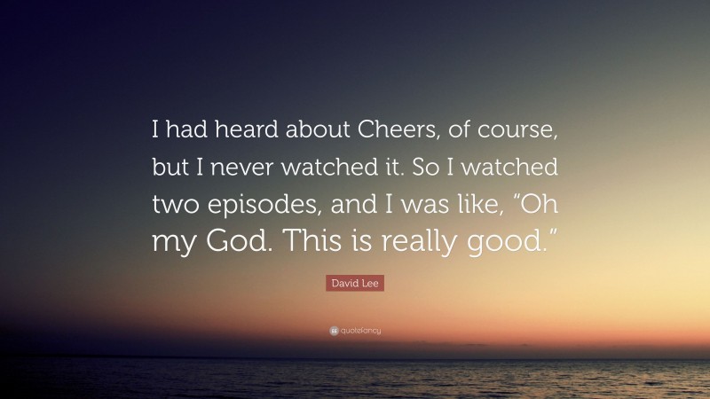 David Lee Quote: “I had heard about Cheers, of course, but I never watched it. So I watched two episodes, and I was like, “Oh my God. This is really good.””