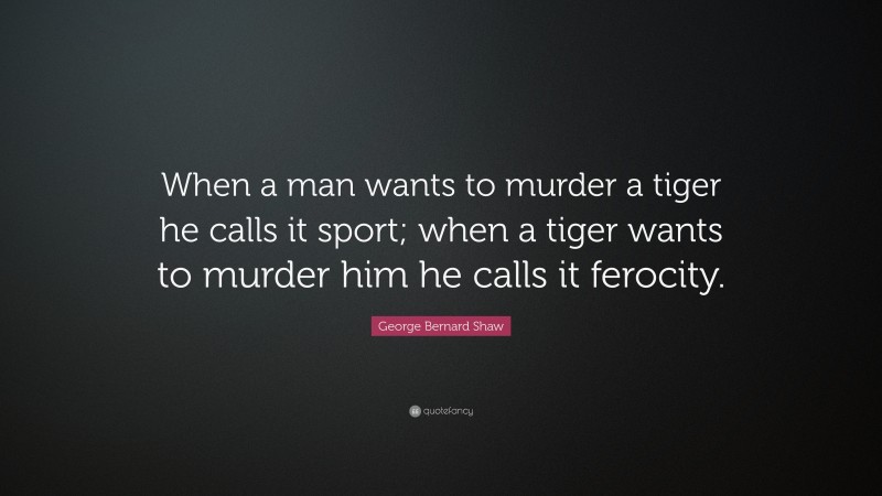 George Bernard Shaw Quote: “When a man wants to murder a tiger he calls it sport; when a tiger wants to murder him he calls it ferocity.”