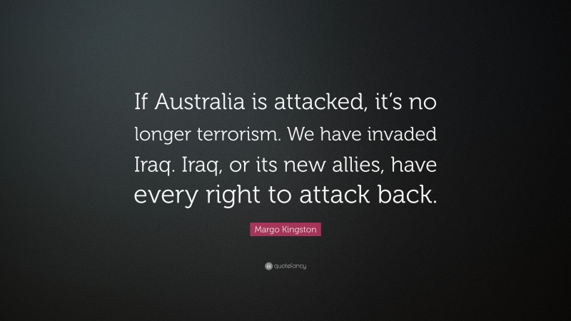 Margo Kingston Quote: “If Australia is attacked, it’s no longer terrorism. We have invaded Iraq. Iraq, or its new allies, have every right to attack back.”