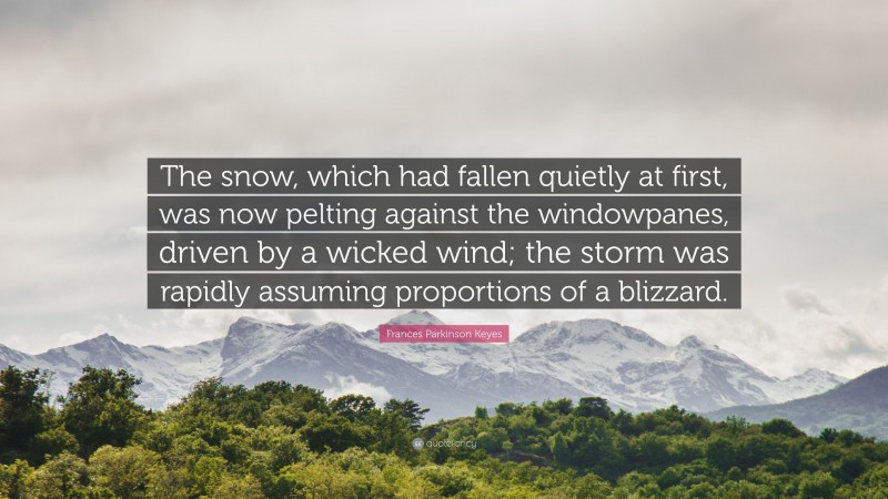 Frances Parkinson Keyes Quote: “The snow, which had fallen quietly at first, was now pelting against the windowpanes, driven by a wicked wind; the storm was rapidly assuming proportions of a blizzard.”
