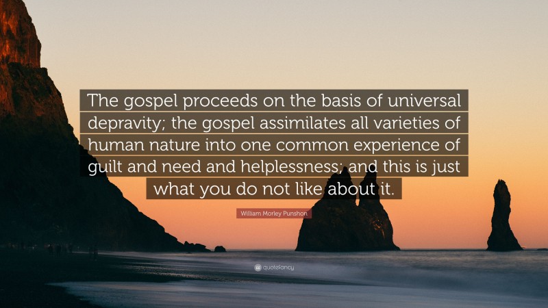 William Morley Punshon Quote: “The gospel proceeds on the basis of universal depravity; the gospel assimilates all varieties of human nature into one common experience of guilt and need and helplessness; and this is just what you do not like about it.”