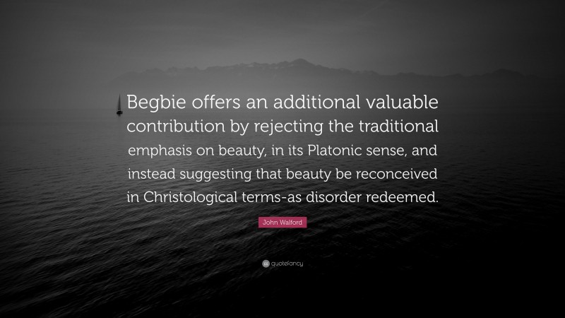 John Walford Quote: “Begbie offers an additional valuable contribution by rejecting the traditional emphasis on beauty, in its Platonic sense, and instead suggesting that beauty be reconceived in Christological terms-as disorder redeemed.”
