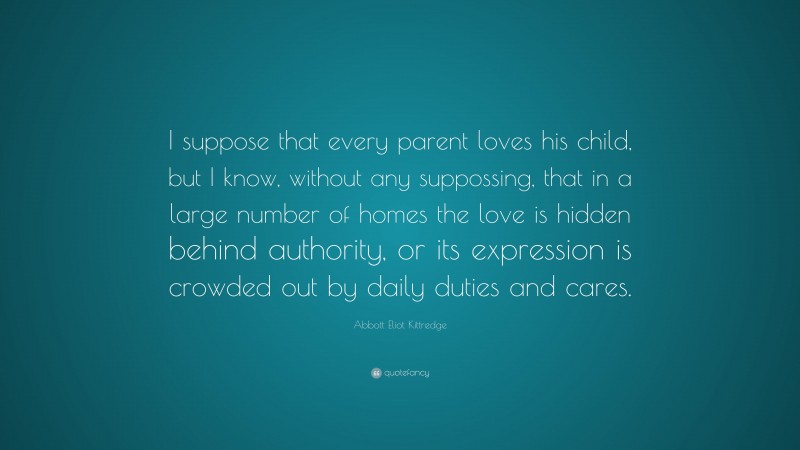 Abbott Eliot Kittredge Quote: “I suppose that every parent loves his child, but I know, without any suppossing, that in a large number of homes the love is hidden behind authority, or its expression is crowded out by daily duties and cares.”