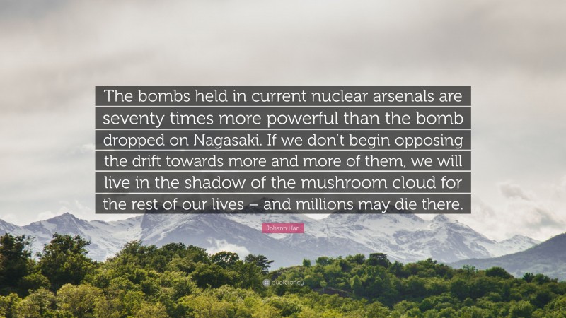 Johann Hari Quote: “The bombs held in current nuclear arsenals are seventy times more powerful than the bomb dropped on Nagasaki. If we don’t begin opposing the drift towards more and more of them, we will live in the shadow of the mushroom cloud for the rest of our lives – and millions may die there.”