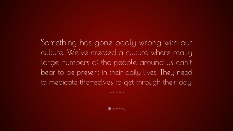 Johann Hari Quote: “Something has gone badly wrong with our culture. We’ve created a culture where really large numbers of the people around us can’t bear to be present in their daily lives. They need to medicate themselves to get through their day.”