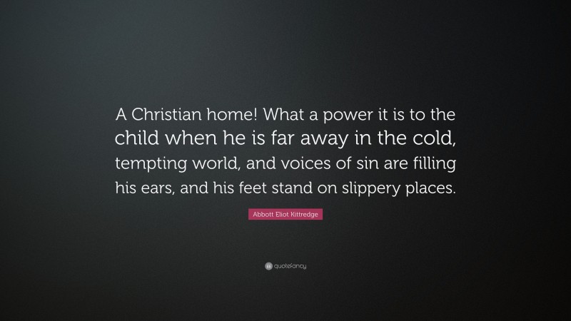 Abbott Eliot Kittredge Quote: “A Christian home! What a power it is to the child when he is far away in the cold, tempting world, and voices of sin are filling his ears, and his feet stand on slippery places.”