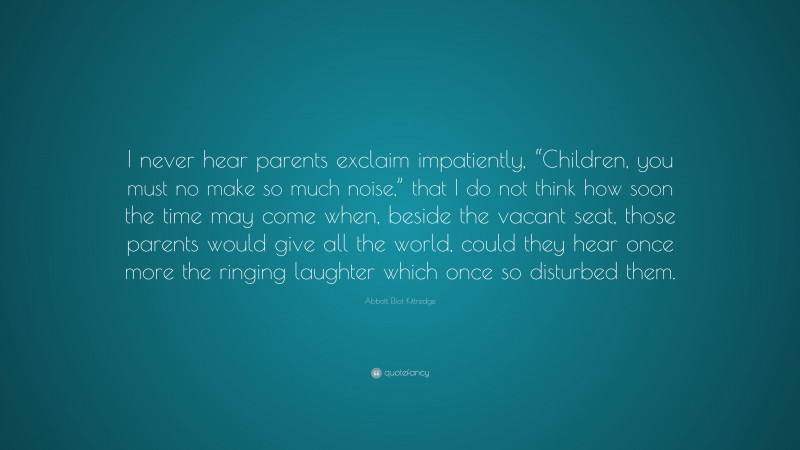 Abbott Eliot Kittredge Quote: “I never hear parents exclaim impatiently, “Children, you must no make so much noise,” that I do not think how soon the time may come when, beside the vacant seat, those parents would give all the world, could they hear once more the ringing laughter which once so disturbed them.”