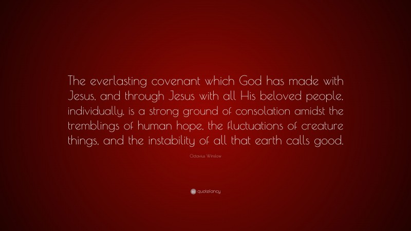 Octavius Winslow Quote: “The everlasting covenant which God has made with Jesus, and through Jesus with all His beloved people, individually, is a strong ground of consolation amidst the tremblings of human hope, the fluctuations of creature things, and the instability of all that earth calls good.”