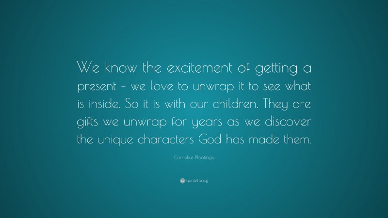 Cornelius Plantinga Quote: “We know the excitement of getting a present – we love to unwrap it to see what is inside. So it is with our children. They are gifts we unwrap for years as we discover the unique characters God has made them.”