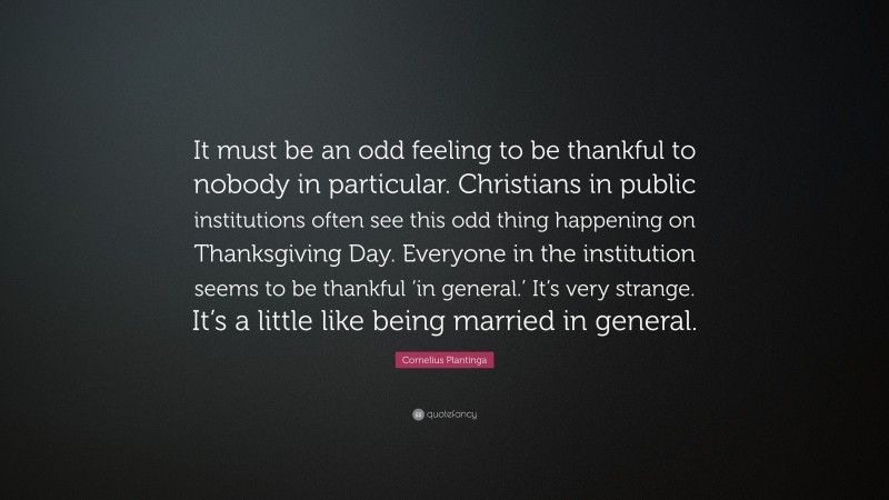 Cornelius Plantinga Quote: “It must be an odd feeling to be thankful to nobody in particular. Christians in public institutions often see this odd thing happening on Thanksgiving Day. Everyone in the institution seems to be thankful ‘in general.’ It’s very strange. It’s a little like being married in general.”