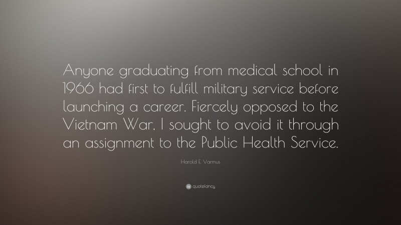 Harold E. Varmus Quote: “Anyone graduating from medical school in 1966 had first to fulfill military service before launching a career. Fiercely opposed to the Vietnam War, I sought to avoid it through an assignment to the Public Health Service.”