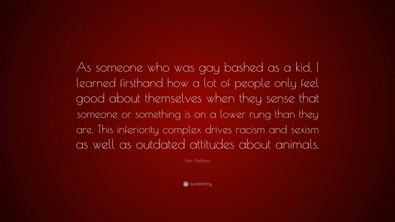 Dan Mathews Quote: “As someone who was gay bashed as a kid, I learned firsthand how a lot of people only feel good about themselves when they sense that someone or something is on a lower rung than they are. This inferiority complex drives racism and sexism as well as outdated attitudes about animals.”