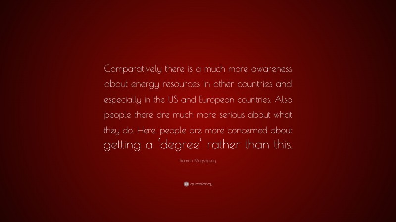 Ramon Magsaysay Quote: “Comparatively there is a much more awareness about energy resources in other countries and especially in the US and European countries. Also people there are much more serious about what they do. Here, people are more concerned about getting a ‘degree’ rather than this.”
