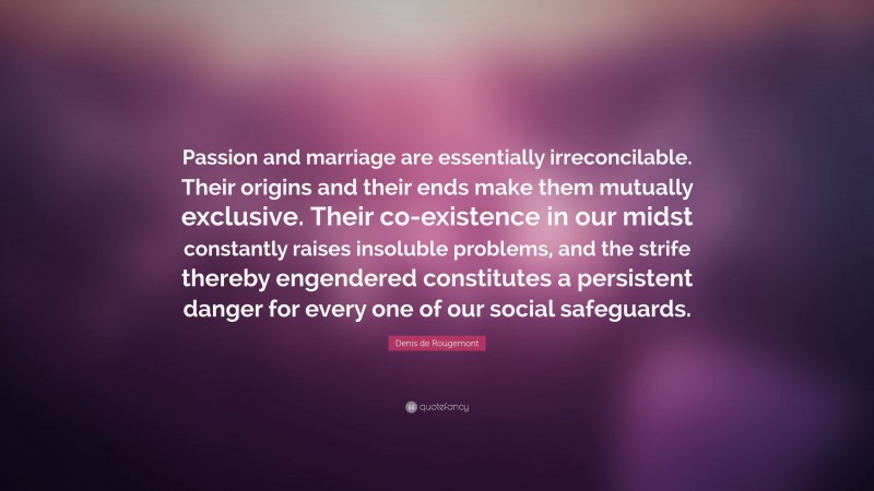 Denis de Rougemont Quote: “Passion and marriage are essentially irreconcilable. Their origins and their ends make them mutually exclusive. Their co-existence in our midst constantly raises insoluble problems, and the strife thereby engendered constitutes a persistent danger for every one of our social safeguards.”