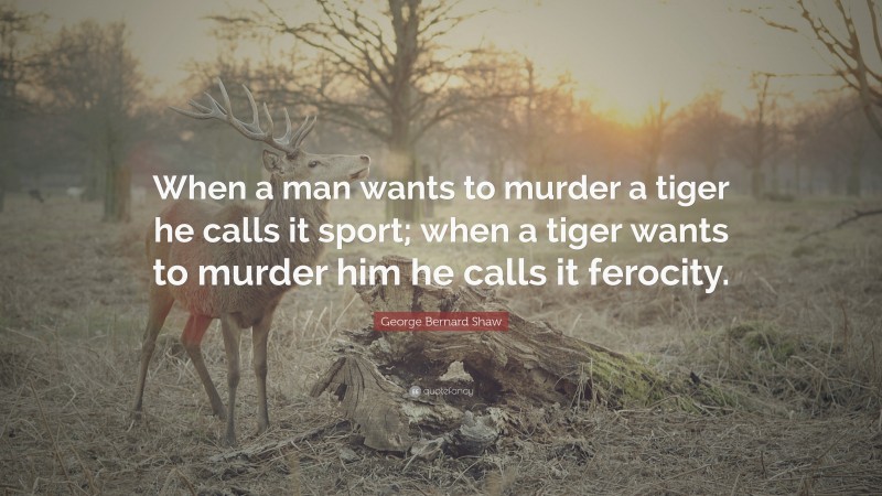 George Bernard Shaw Quote: “When a man wants to murder a tiger he calls it sport; when a tiger wants to murder him he calls it ferocity.”