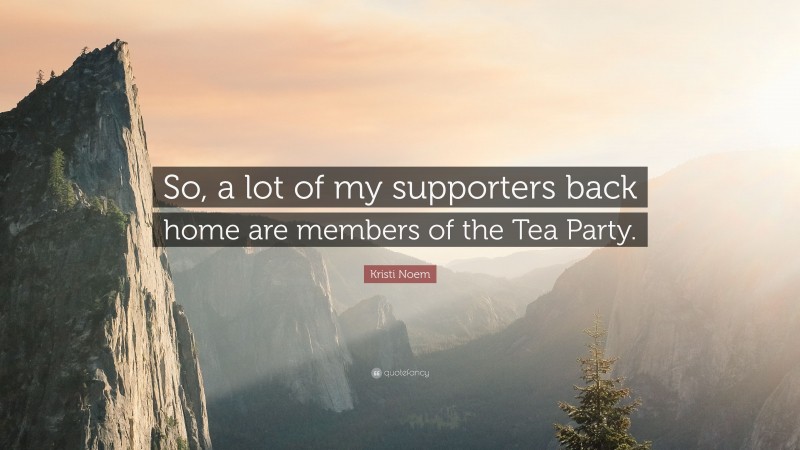 Kristi Noem Quote: “So, a lot of my supporters back home are members of the Tea Party.”