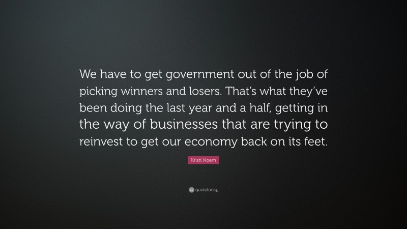 Kristi Noem Quote: “We have to get government out of the job of picking winners and losers. That’s what they’ve been doing the last year and a half, getting in the way of businesses that are trying to reinvest to get our economy back on its feet.”