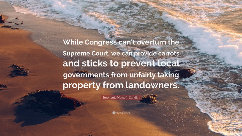 Stephanie Herseth Sandlin Quote: “While Congress can’t overturn the Supreme Court, we can provide carrots and sticks to prevent local governments from unfairly taking property from landowners.”