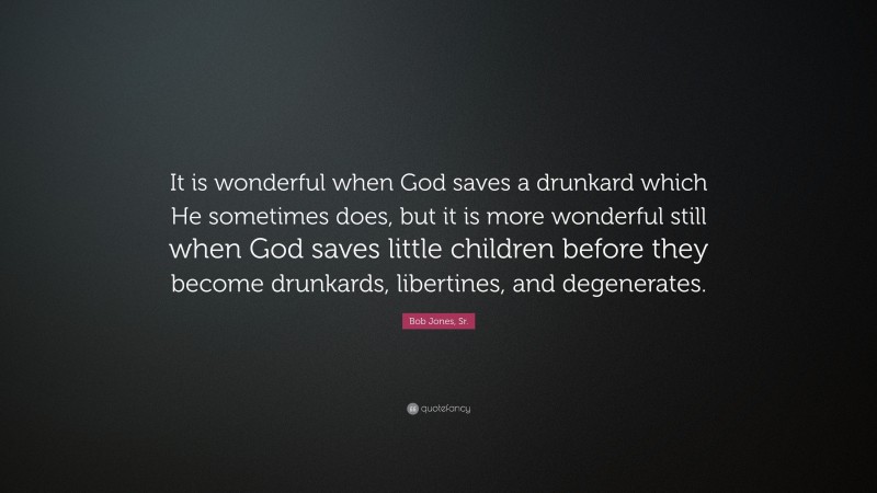 Bob Jones, Sr. Quote: “It is wonderful when God saves a drunkard which He sometimes does, but it is more wonderful still when God saves little children before they become drunkards, libertines, and degenerates.”