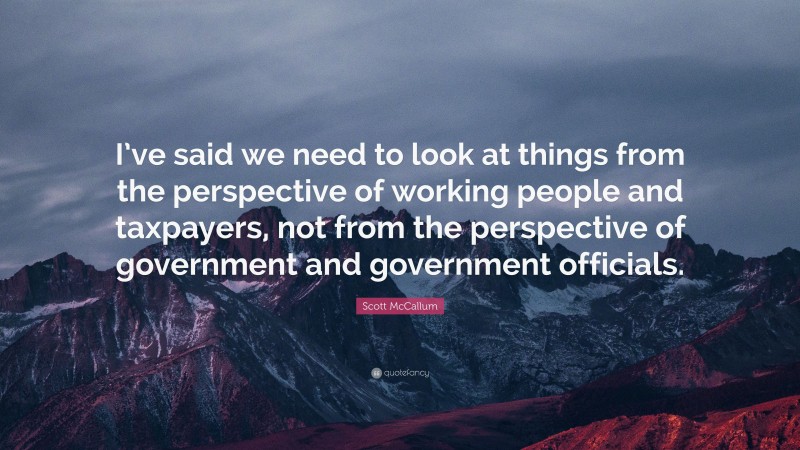 Scott McCallum Quote: “I’ve said we need to look at things from the perspective of working people and taxpayers, not from the perspective of government and government officials.”