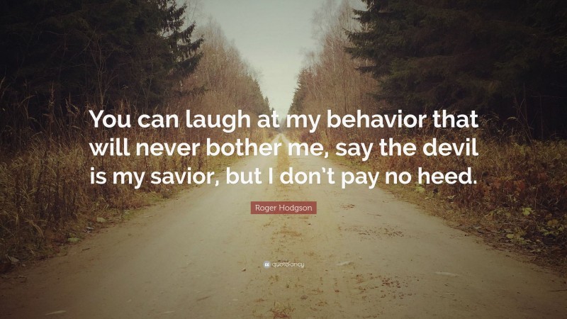 Roger Hodgson Quote: “You can laugh at my behavior that will never bother me, say the devil is my savior, but I don’t pay no heed.”