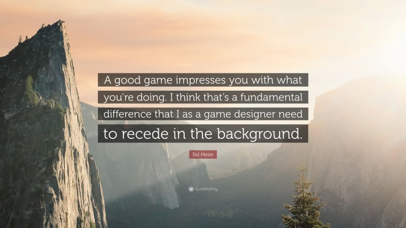 Sid Meier Quote: “A good game impresses you with what you’re doing. I think that’s a fundamental difference that I as a game designer need to recede in the background.”