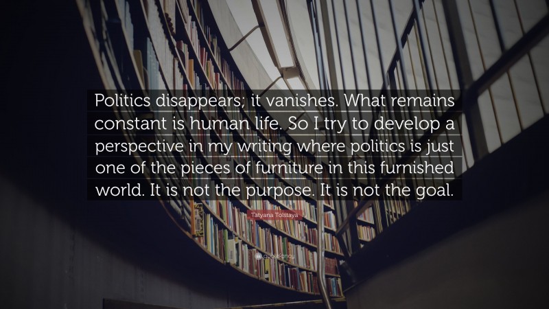 Tatyana Tolstaya Quote: “Politics disappears; it vanishes. What remains constant is human life. So I try to develop a perspective in my writing where politics is just one of the pieces of furniture in this furnished world. It is not the purpose. It is not the goal.”