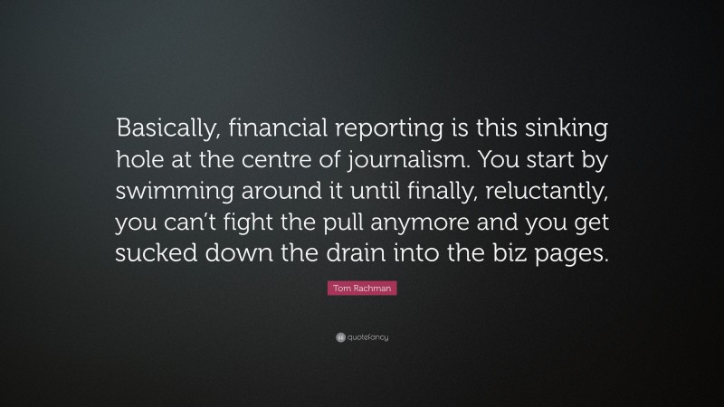 Tom Rachman Quote: “Basically, financial reporting is this sinking hole at the centre of journalism. You start by swimming around it until finally, reluctantly, you can’t fight the pull anymore and you get sucked down the drain into the biz pages.”