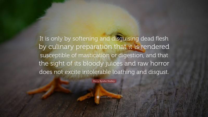 Percy Bysshe Shelley Quote: “It is only by softening and disguising dead flesh by culinary preparation that it is rendered susceptible of mastication or digestion, and that the sight of its bloody juices and raw horror does not excite intolerable loathing and disgust.”