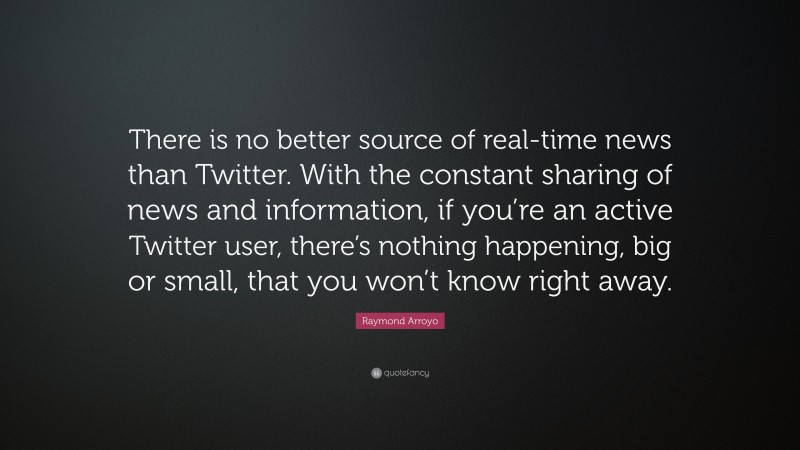Raymond Arroyo Quote: “There is no better source of real-time news than Twitter. With the constant sharing of news and information, if you’re an active Twitter user, there’s nothing happening, big or small, that you won’t know right away.”