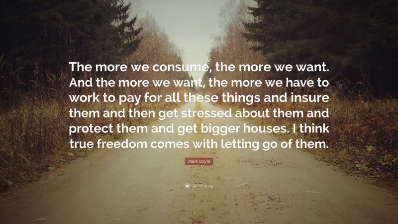 Mark Boyle Quote: “The more we consume, the more we want. And the more we want, the more we have to work to pay for all these things and insure them and then get stressed about them and protect them and get bigger houses. I think true freedom comes with letting go of them.”