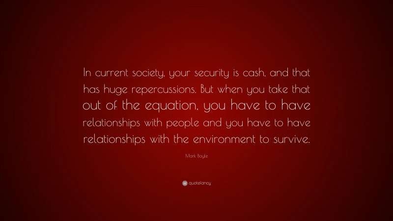 Mark Boyle Quote: “In current society, your security is cash, and that has huge repercussions. But when you take that out of the equation, you have to have relationships with people and you have to have relationships with the environment to survive.”