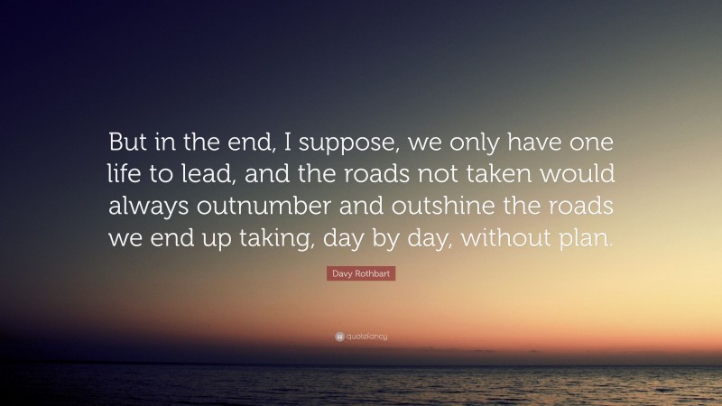Davy Rothbart Quote: “But in the end, I suppose, we only have one life to lead, and the roads not taken would always outnumber and outshine the roads we end up taking, day by day, without plan.”