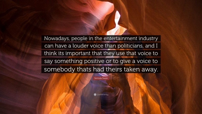 Serinda Swan Quote: “Nowadays, people in the entertainment industry can have a louder voice than politicians, and I think its important that they use that voice to say something positive or to give a voice to somebody thats had theirs taken away.”