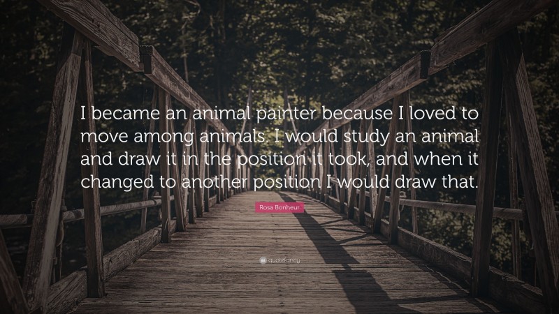 Rosa Bonheur Quote: “I became an animal painter because I loved to move among animals. I would study an animal and draw it in the position it took, and when it changed to another position I would draw that.”